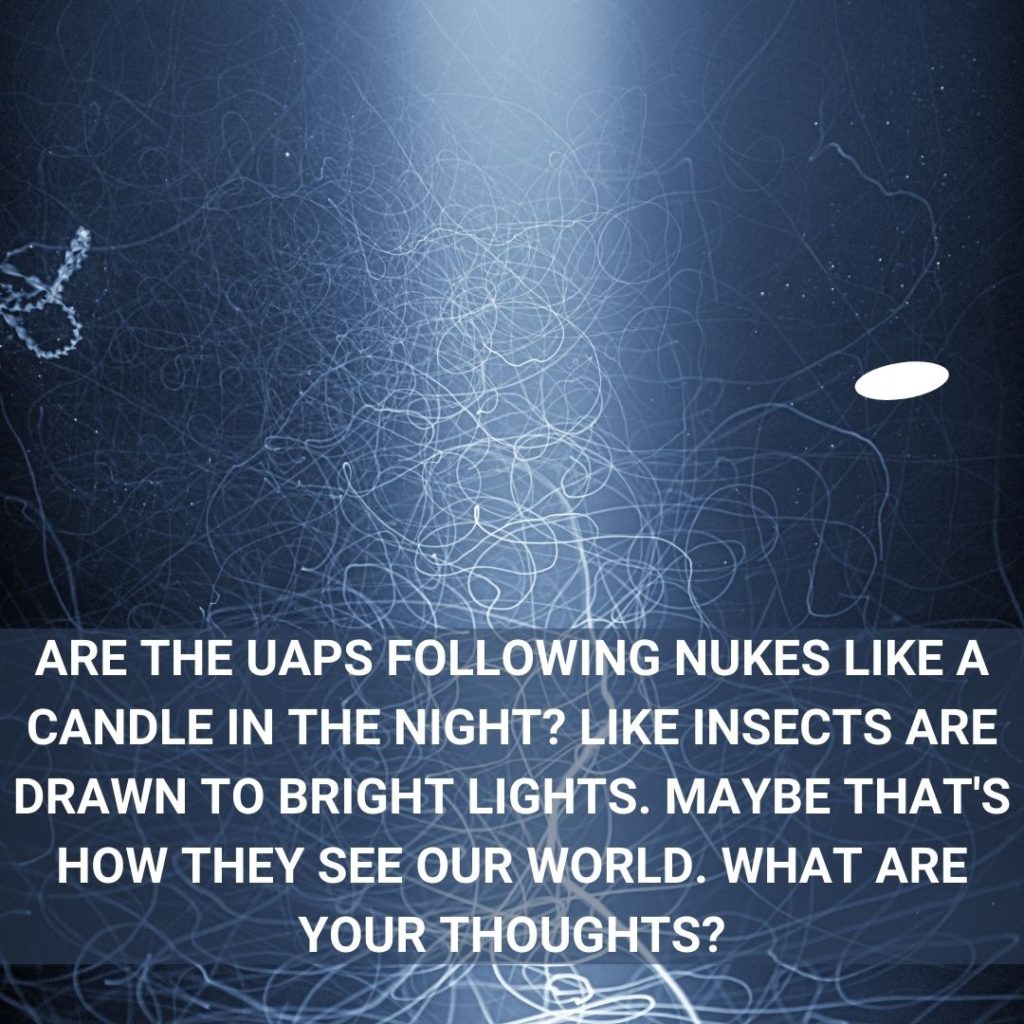 Are the UAPs following nukes like a candle in the night? Like insects are drawn to bright lights. Maybe that's how they see our world. What are your thoughts?